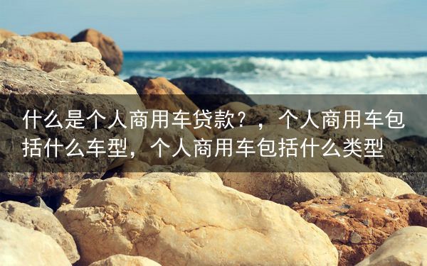 什么是个人商用车贷款？，个人商用车包括什么车型，个人商用车包括什么类型