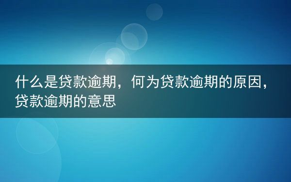 什么是贷款逾期，何为贷款逾期的原因，贷款逾期的意思