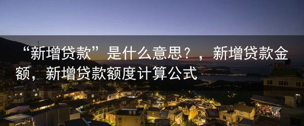 “新增贷款”是什么意思？，新增贷款金额，新增贷款额度计算公式