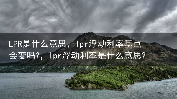 LPR是什么意思，lpr浮动利率基点会变吗?，lpr浮动利率是什么意思?
