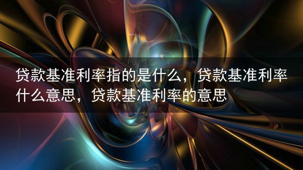 贷款基准利率指的是什么，贷款基准利率什么意思，贷款基准利率的意思