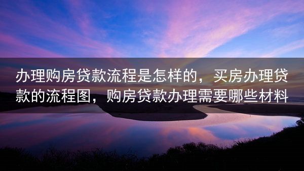 办理购房贷款流程是怎样的，买房办理贷款的流程图，购房贷款办理需要哪些材料