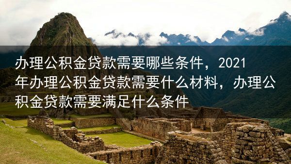 办理公积金贷款需要哪些条件，2021年办理公积金贷款需要什么材料，办理公积金贷款需要满足什么条件