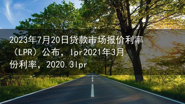 2023年7月20日贷款市场报价利率（LPR）公布，lpr2021年3月份利率，2020.3lpr