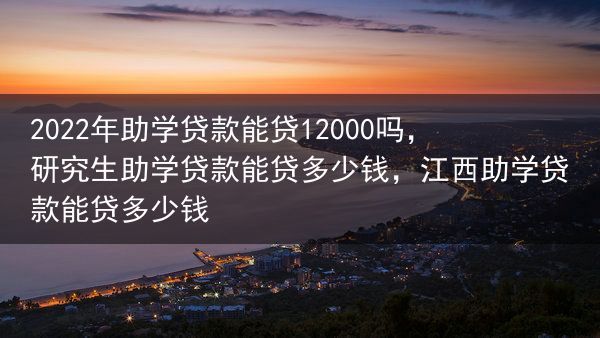 2022年助学贷款能贷12000吗，研究生助学贷款能贷多少钱，江西助学贷款能贷多少钱