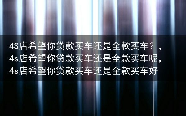 4S店希望你贷款买车还是全款买车？，4s店希望你贷款买车还是全款买车呢，4s店希望你贷款买车还是全款···