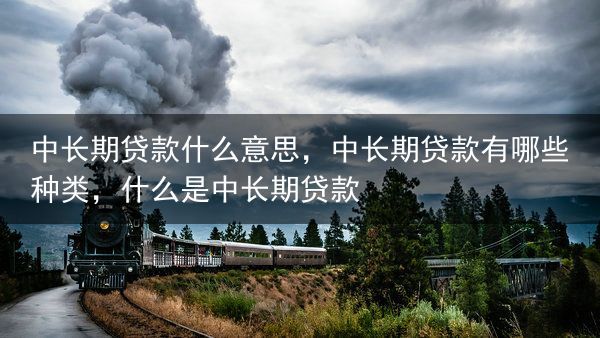 中长期贷款什么意思，中长期贷款有哪些种类，什么是中长期贷款