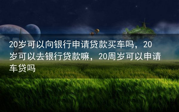 20岁可以向银行申请贷款买车吗，20岁可以去银行贷款嘛，20周岁可以申请车贷吗