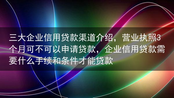 三大企业信用贷款渠道介绍，营业执照3个月可不可以申请贷款，企业信用贷款需要什么手续和条件才能贷款