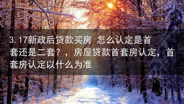 3.17新政后贷款买房 怎么认定是首套还是二套？，房屋贷款首套房认定，首套房认定以什么为准