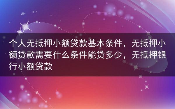 个人无抵押小额贷款基本条件，无抵押小额贷款需要什么条件能贷多少，无抵押银行小额贷款