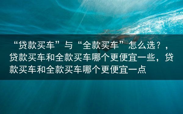 “贷款买车”与“全款买车”怎么选？，贷款买车和全款买车哪个更便宜一些，贷款买车和全款买车哪个更便宜一···