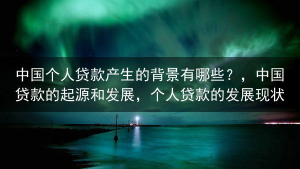 中国个人贷款产生的背景有哪些？，中国贷款的起源和发展，个人贷款的发展现状
