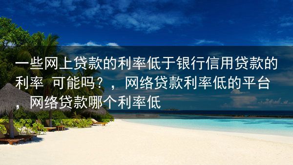 一些网上贷款的利率低于银行信用贷款的利率 可能吗？，网络贷款利率低的平台，网络贷款哪个利率低