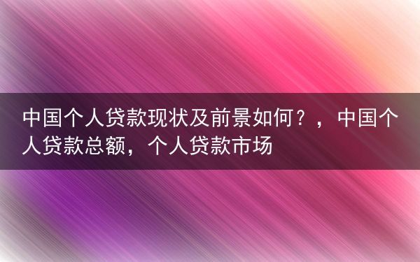 中国个人贷款现状及前景如何？，中国个人贷款总额，个人贷款市场
