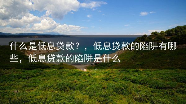 什么是低息贷款？，低息贷款的陷阱有哪些，低息贷款的陷阱是什么