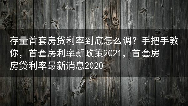 存量首套房贷利率到底怎么调？手把手教你，首套房利率新政策2021，首套房房贷利率最新消息2020