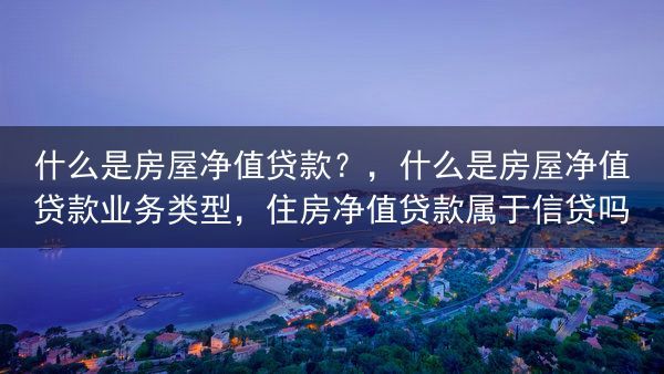什么是房屋净值贷款？，什么是房屋净值贷款业务类型，住房净值贷款属于信贷吗