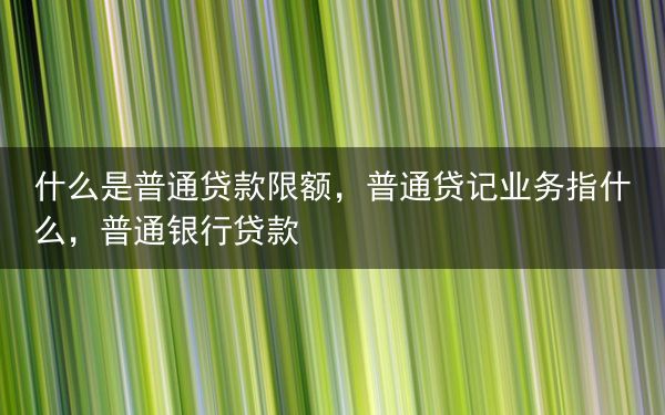 什么是普通贷款限额，普通贷记业务指什么，普通银行贷款