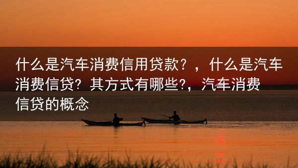 什么是汽车消费信用贷款？，什么是汽车消费信贷? 其方式有哪些?，汽车消费信贷的概念