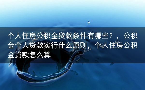 个人住房公积金贷款条件有哪些？，公积金个人贷款实行什么原则，个人住房公积金贷款怎么算
