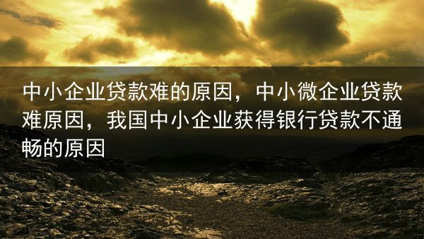 中小企业贷款难的原因，中小微企业贷款难原因，我国中小企业获得银行贷款不通畅的原因