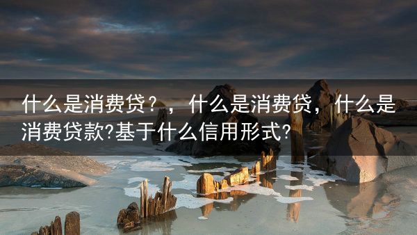 什么是消费贷？，什么是消费贷，什么是消费贷款?基于什么信用形式?