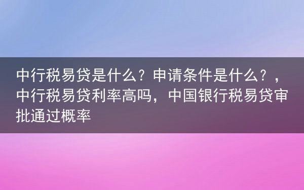 中行税易贷是什么？申请条件是什么？，中行税易贷利率高吗，中国银行税易贷审批通过概率