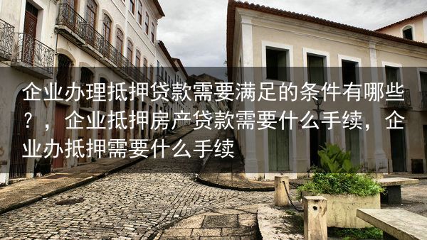 企业办理抵押贷款需要满足的条件有哪些？，企业抵押房产贷款需要什么手续，企业办抵押需要什么手续