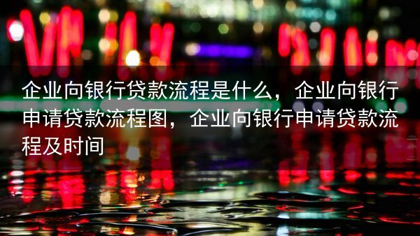 企业向银行贷款流程是什么，企业向银行申请贷款流程图，企业向银行申请贷款流程及时间