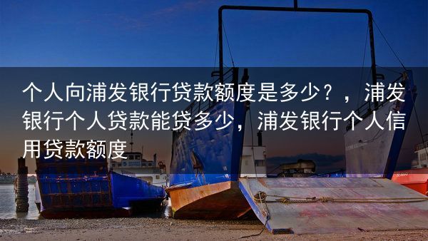 个人向浦发银行贷款额度是多少？，浦发银行个人贷款能贷多少，浦发银行个人信用贷款额度