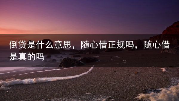 倒贷是什么意思，随心借正规吗，随心借是真的吗
