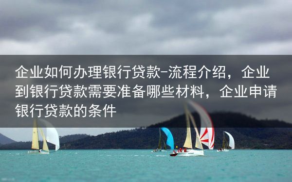 企业如何办理银行贷款-流程介绍，企业到银行贷款需要准备哪些材料，企业申请银行贷款的条件