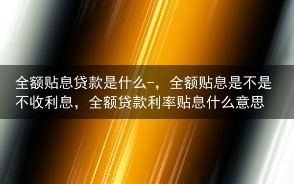 全额贴息贷款是什么-，全额贴息是不是不收利息，全额贷款利率贴息什么意思