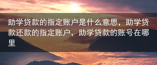 助学贷款的指定账户是什么意思，助学贷款还款的指定账户，助学贷款的账号在哪里