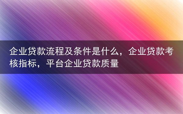 企业贷款流程及条件是什么，企业贷款考核指标，平台企业贷款质量