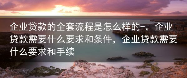 企业贷款的全套流程是怎么样的-，企业贷款需要什么要求和条件，企业贷款需要什么要求和手续