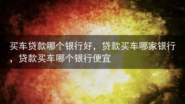 买车贷款哪个银行好，贷款买车哪家银行，贷款买车哪个银行便宜