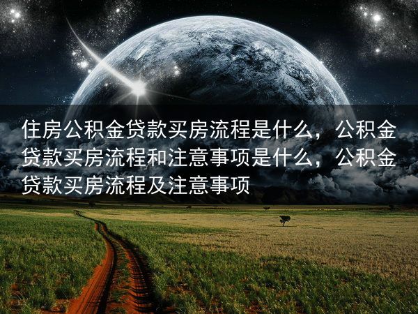 住房公积金贷款买房流程是什么，公积金贷款买房流程和注意事项是什么，公积金贷款买房流程及注意事项