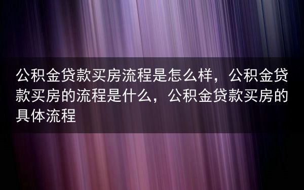 公积金贷款买房流程是怎么样，公积金贷款买房的流程是什么，公积金贷款买房的具体流程