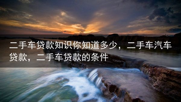 二手车贷款知识你知道多少，二手车汽车贷款，二手车贷款的条件