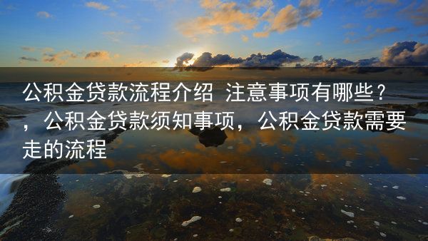 公积金贷款流程介绍 注意事项有哪些？，公积金贷款须知事项，公积金贷款需要走的流程