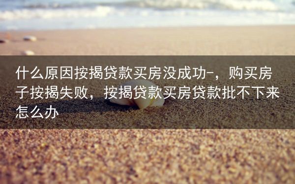 什么原因按揭贷款买房没成功-，购买房子按揭失败，按揭贷款买房贷款批不下来怎么办