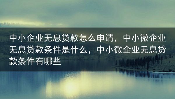 中小企业无息贷款怎么申请，中小微企业无息贷款条件是什么，中小微企业无息贷款条件有哪些