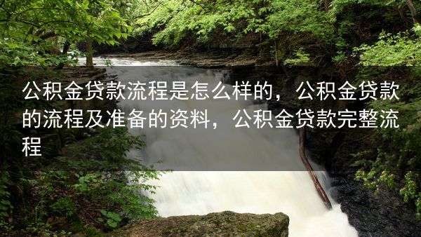 公积金贷款流程是怎么样的，公积金贷款的流程及准备的资料，公积金贷款完整流程