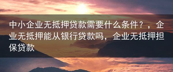 中小企业无抵押贷款需要什么条件？，企业无抵押能从银行贷款吗，企业无抵押担保贷款