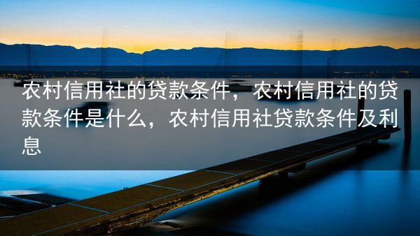 农村信用社的贷款条件，农村信用社的贷款条件是什么，农村信用社贷款条件及利息