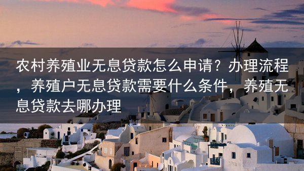 农村养殖业无息贷款怎么申请？办理流程，养殖户无息贷款需要什么条件，养殖无息贷款去哪办理