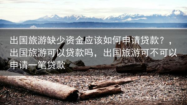 出国旅游缺少资金应该如何申请贷款？，出国旅游可以贷款吗，出国旅游可不可以申请一笔贷款
