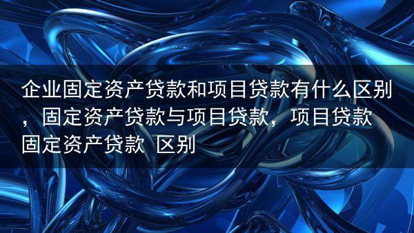 企业固定资产贷款和项目贷款有什么区别，固定资产贷款与项目贷款，项目贷款 固定资产贷款 区别